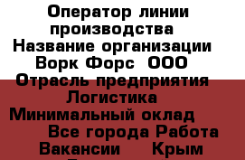 Оператор линии производства › Название организации ­ Ворк Форс, ООО › Отрасль предприятия ­ Логистика › Минимальный оклад ­ 32 000 - Все города Работа » Вакансии   . Крым,Бахчисарай